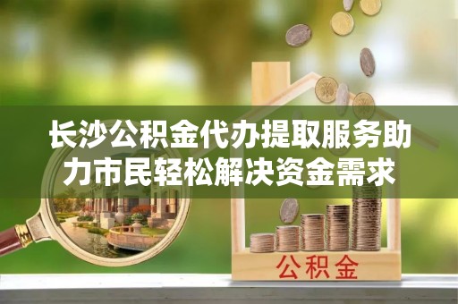 南海长沙公积金代办提取服务助力市民轻松解决资金需求
