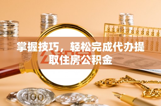 南海掌握技巧，轻松完成代办提取住房公积金