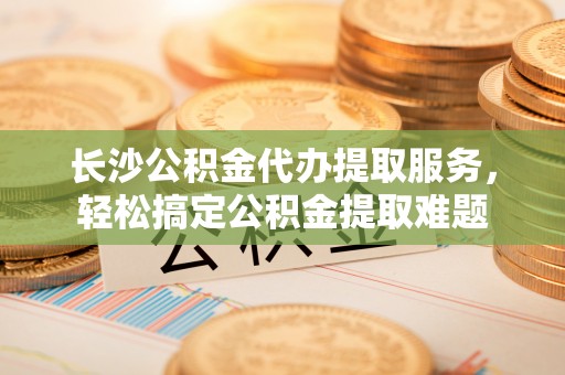 南海长沙公积金代办提取服务，轻松搞定公积金提取难题