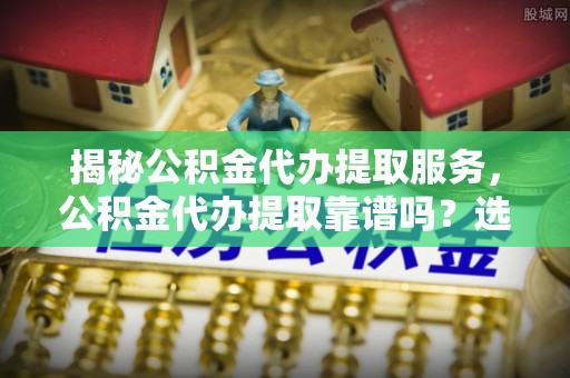 南海揭秘公积金代办提取服务，公积金代办提取靠谱吗？选择前你需要知道这些！
