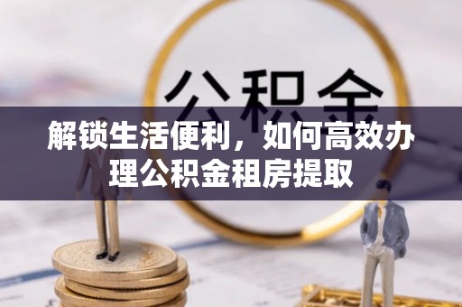 南海解锁生活便利，如何高效办理公积金租房提取