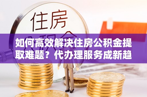 南海如何高效解决住房公积金提取难题？代办理服务成新趋势