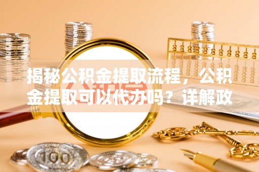 南海揭秘公积金提取流程，公积金提取可以代办吗？详解政策与实操技巧