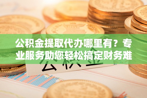 南海公积金提取代办哪里有？专业服务助您轻松搞定财务难题