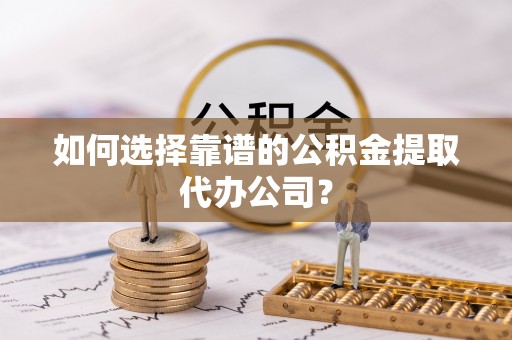 南海如何选择靠谱的公积金提取代办公司？