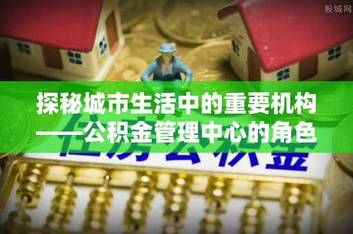 南海探秘城市生活中的重要机构——公积金管理中心的角色与意义