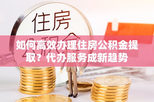 南海如何高效办理住房公积金提取？代办服务成新趋势