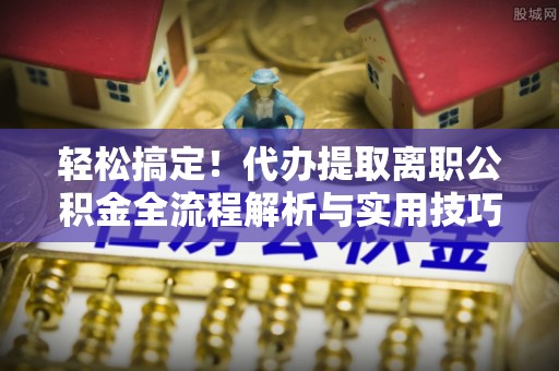 南海轻松搞定！代办提取离职公积金全流程解析与实用技巧