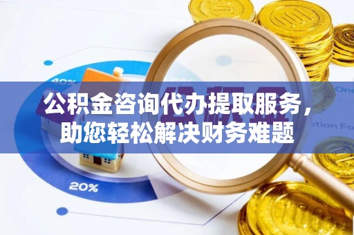 南海公积金咨询代办提取服务，助您轻松解决财务难题