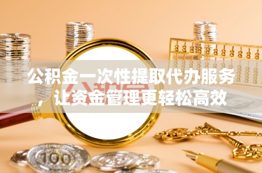 南海公积金一次性提取代办服务，让资金管理更轻松高效