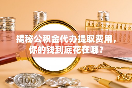 南海揭秘公积金代办提取费用，你的钱到底花在哪？