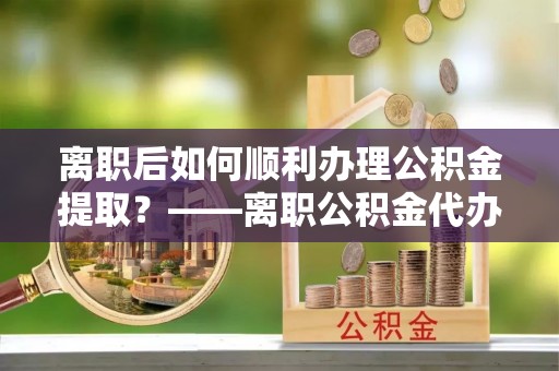 南海离职后如何顺利办理公积金提取？——离职公积金代办提取全攻略