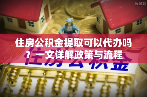 南海住房公积金提取可以代办吗？一文详解政策与流程