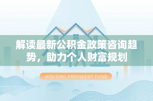 南海解读最新公积金政策咨询趋势，助力个人财富规划