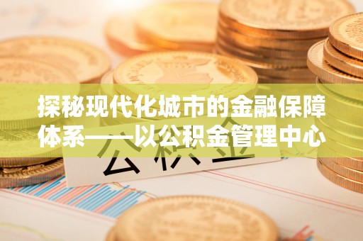 南海探秘现代化城市的金融保障体系——以公积金管理中心为核心的民生服务
