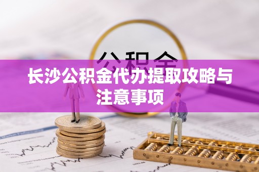 南海长沙公积金代办提取攻略与注意事项