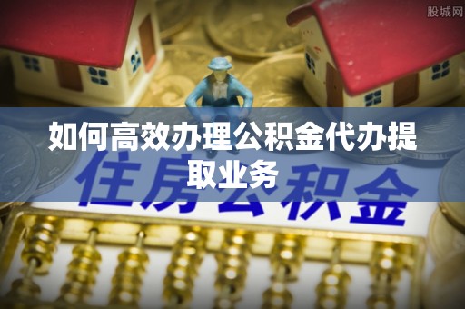 南海如何高效办理公积金代办提取业务